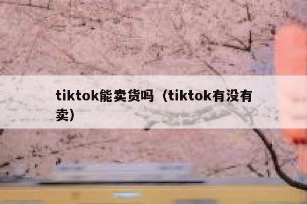 tiktok能卖货吗（tiktok有没有卖） 第1张