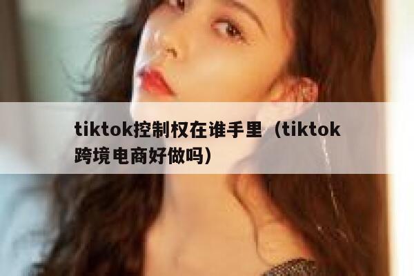 tiktok控制权在谁手里（tiktok跨境电商好做吗） 第1张