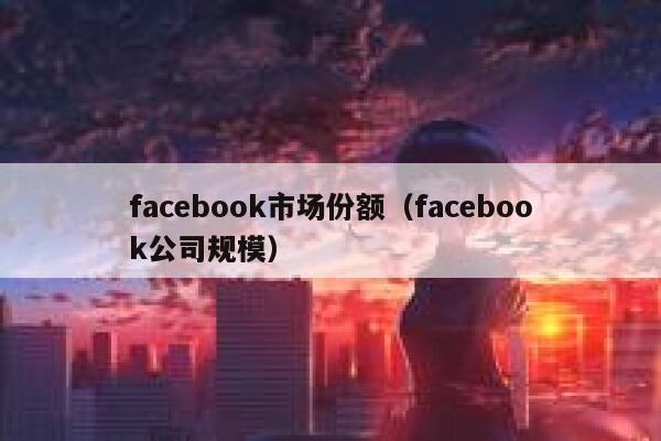 facebook市场份额（facebook公司规模） 第1张