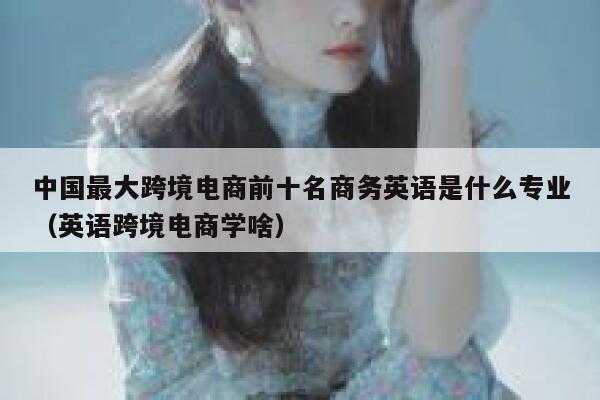 中国最大跨境电商前十名商务英语是什么专业(英语跨境电商学啥) 第1张 中国最大跨境电商前十名商务英语是什么专业(英语跨境电商学啥) 第1张
