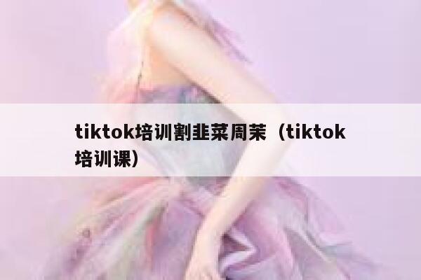tiktok培训割韭菜周茉(tiktok培训课) 第1张 tiktok培训割韭菜周茉(tiktok培训课) 第1张