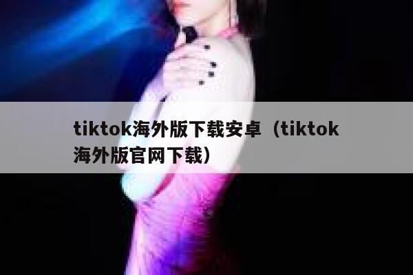 tiktok海外版下载安卓(tiktok海外版官网下载) 第1张 tiktok海外版下载安卓(tiktok海外版官网下载) 第1张