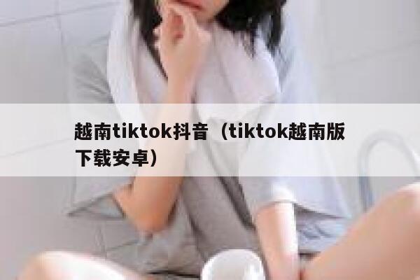 越南tiktok抖音（tiktok越南版下载安卓） 第1张