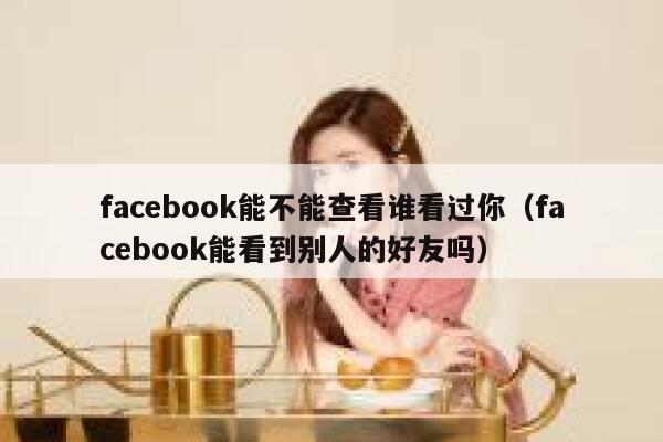facebook能不能查看谁看过你(facebook能看到别人的好友吗) 第1张 facebook能不能查看谁看过你(facebook能看到别人的好友吗) 第1张