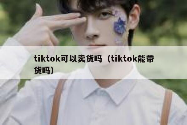 tiktok可以卖货吗(tiktok能带货吗) 第1张 tiktok可以卖货吗(tiktok能带货吗) 第1张