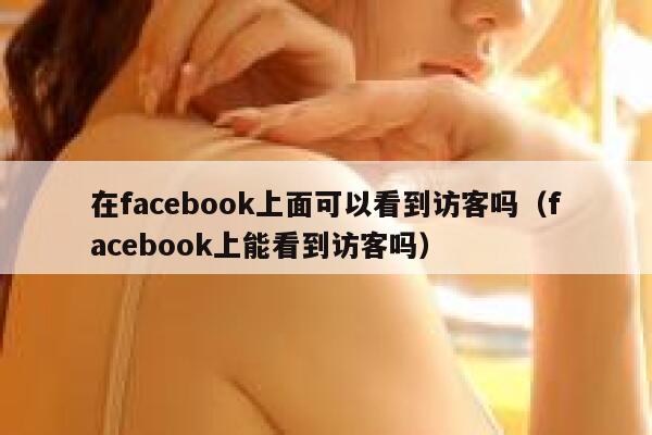 在facebook上面可以看到访客吗(facebook上能看到访客吗) 第1张 在facebook上面可以看到访客吗(facebook上能看到访客吗) 第1张