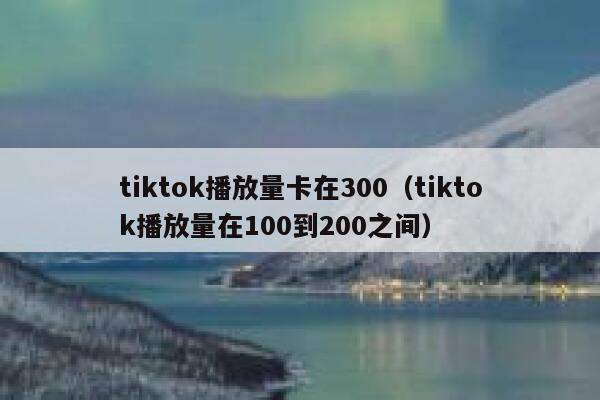 tiktok播放量卡在300(tiktok播放量在100到200之间) 第1张 tiktok播放量卡在300(tiktok播放量在100到200之间) 第1张
