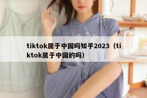 tiktok属于中国吗知乎2023(tiktok属于中国的吗) 第1张 tiktok属于中国吗知乎2023(tiktok属于中国的吗) 第1张