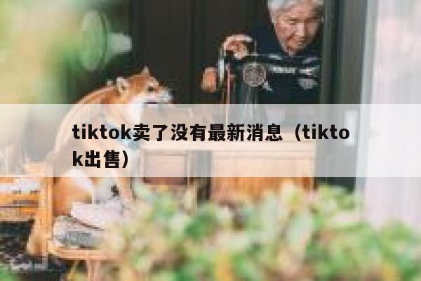tiktok卖了没有最新消息（tiktok出售） 第1张