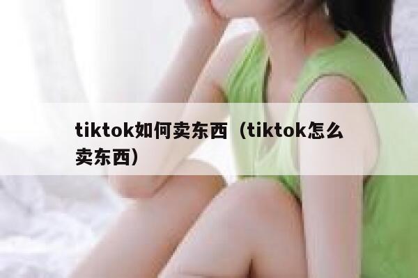 tiktok如何卖东西（tiktok怎么卖东西） 第1张