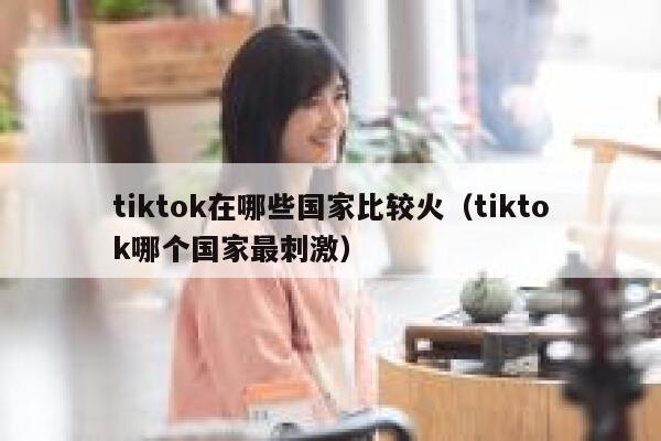 tiktok在哪些国家比较火(tiktok哪个国家最刺激) 第1张 tiktok在哪些国家比较火(tiktok哪个国家最刺激) 第1张