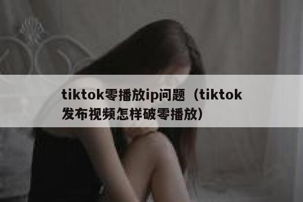 tiktok零播放ip问题（tiktok发布视频怎样破零播放） 第1张