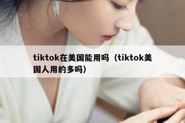 tiktok在美国能用吗（tiktok美国人用的多吗） 第1张