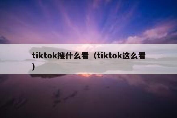 tiktok搜什么看（tiktok这么看） 第1张