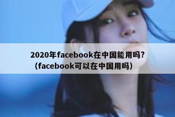 2020年facebook在中国能用吗?(facebook可以在中国用吗) 第1张 2020年facebook在中国能用吗?(facebook可以在中国用吗) 第1张