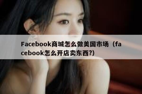 Facebook商城怎么做美国市场（facebook怎么开店卖东西?） 第1张