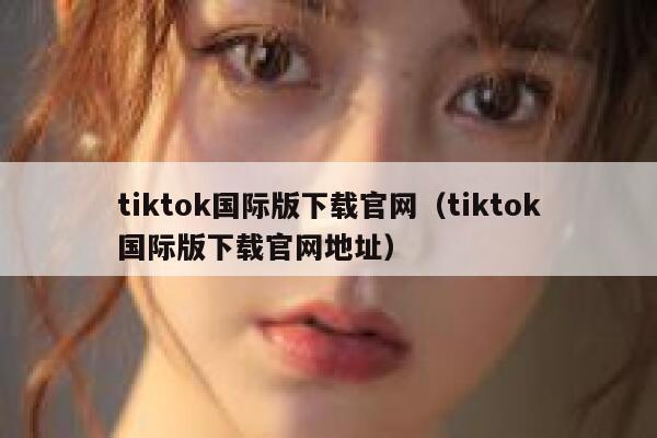 tiktok国际版下载官网（tiktok国际版下载官网地址） 第1张