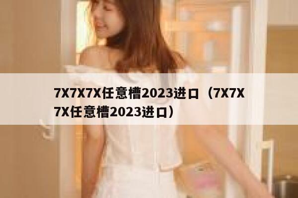 7X7X7X任意槽2023进口(7X7X7X任意槽2023进口) 第1张 7X7X7X任意槽2023进口(7X7X7X任意槽2023进口) 第1张