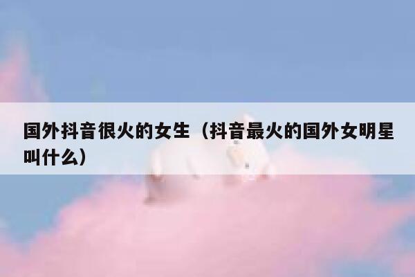 国外抖音很火的女生(抖音最火的国外女明星叫什么) 第1张 国外抖音很火的女生(抖音最火的国外女明星叫什么) 第1张