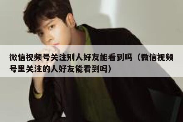 微信视频号关注别人好友能看到吗(微信视频号里关注的人好友能看到吗) 第1张 微信视频号关注别人好友能看到吗(微信视频号里关注的人好友能看到吗) 第1张