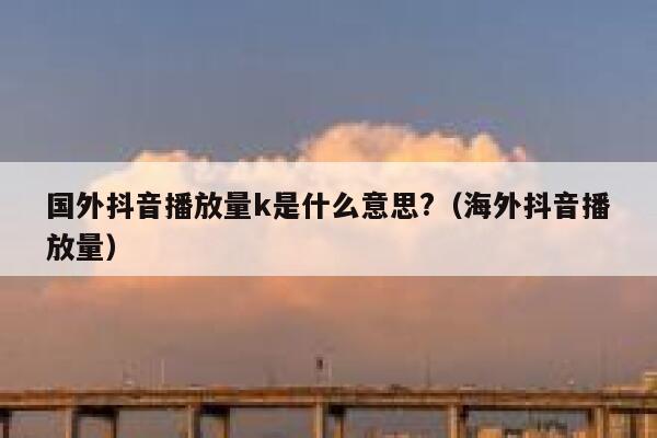 国外抖音播放量k是什么意思?（海外抖音播放量） 第1张