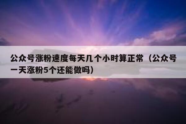 公众号涨粉速度每天几个小时算正常(公众号一天涨粉5个还能做吗) 第1张 公众号涨粉速度每天几个小时算正常(公众号一天涨粉5个还能做吗) 第1张