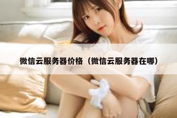 微信云服务器价格（微信云服务器在哪） 第1张