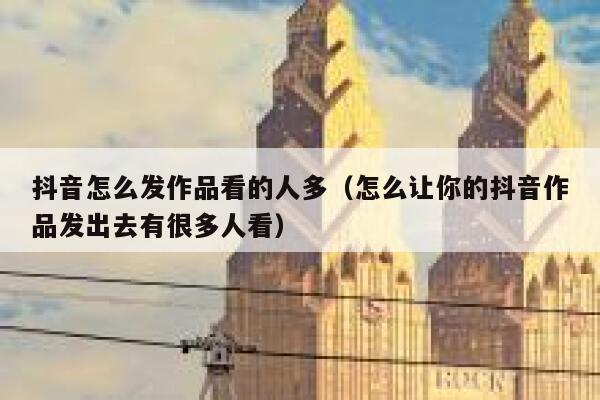 抖音怎么发作品看的人多(怎么让你的抖音作品发出去有很多人看) 第1张 抖音怎么发作品看的人多(怎么让你的抖音作品发出去有很多人看) 第1张