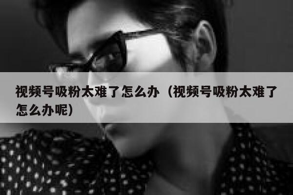 视频号吸粉太难了怎么办(视频号吸粉太难了怎么办呢) 第1张 视频号吸粉太难了怎么办(视频号吸粉太难了怎么办呢) 第1张