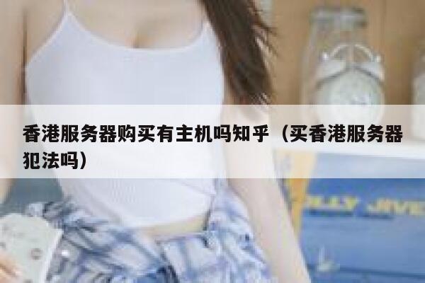 香港服务器购买有主机吗知乎（买香港服务器犯法吗） 第1张
