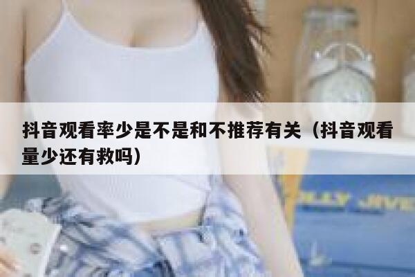 抖音观看率少是不是和不推荐有关（抖音观看量少还有救吗） 第1张