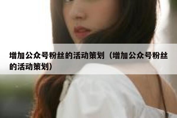 增加公众号粉丝的活动策划（增加公众号粉丝的活动策划） 第1张