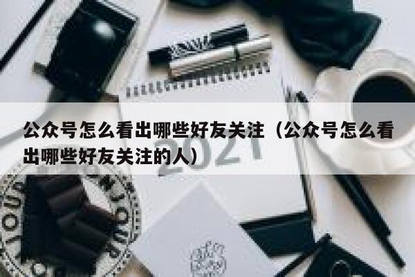 公众号怎么看出哪些好友关注（公众号怎么看出哪些好友关注的人） 第1张