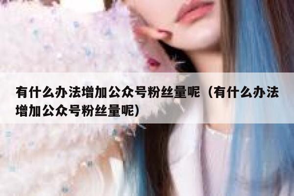 有什么办法增加公众号粉丝量呢(有什么办法增加公众号粉丝量呢) 第1张 有什么办法增加公众号粉丝量呢(有什么办法增加公众号粉丝量呢) 第1张