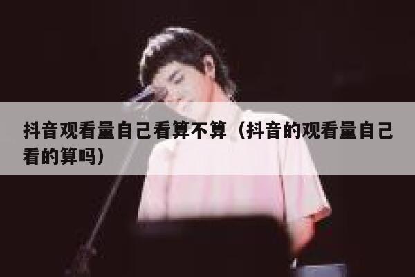 抖音观看量自己看算不算（抖音的观看量自己看的算吗） 第1张