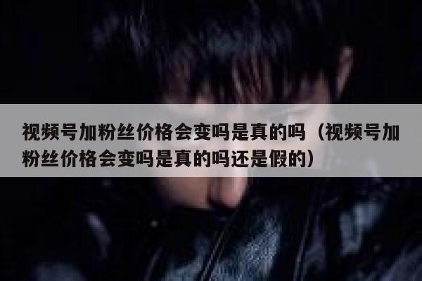 视频号加粉丝价格会变吗是真的吗（视频号加粉丝价格会变吗是真的吗还是假的） 第1张