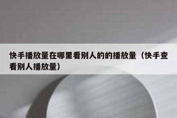 快手播放量在哪里看别人的的播放量（快手查看别人播放量） 第1张