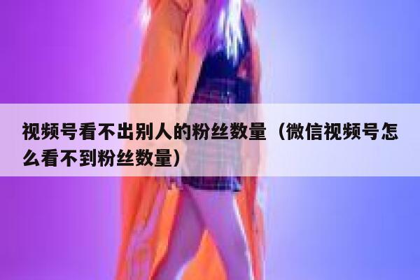 视频号看不出别人的粉丝数量（微信视频号怎么看不到粉丝数量） 第1张