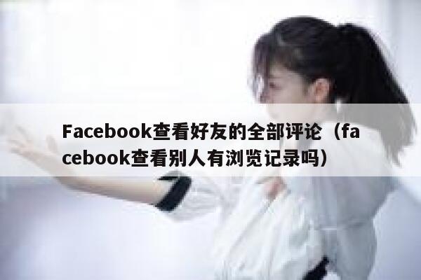 Facebook查看好友的全部评论(facebook查看别人有浏览记录吗) 第1张 Facebook查看好友的全部评论(facebook查看别人有浏览记录吗) 第1张