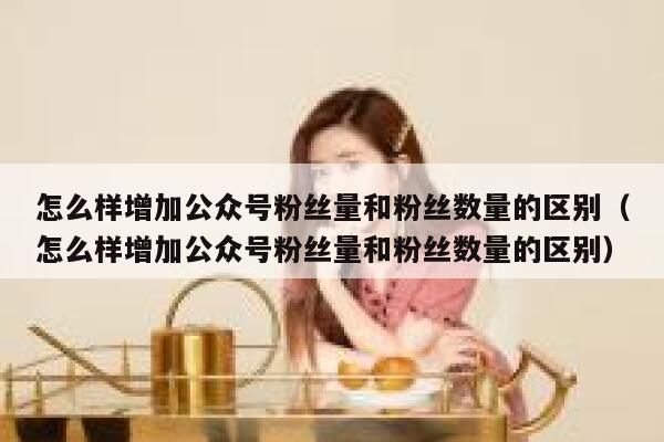 怎么样增加公众号粉丝量和粉丝数量的区别（怎么样增加公众号粉丝量和粉丝数量的区别） 第1张