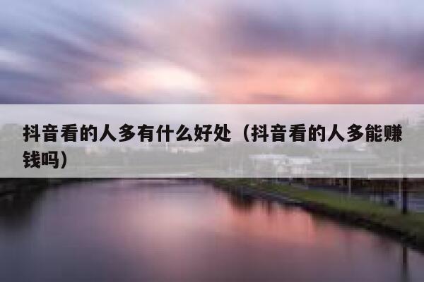 抖音看的人多有什么好处（抖音看的人多能赚钱吗） 第1张