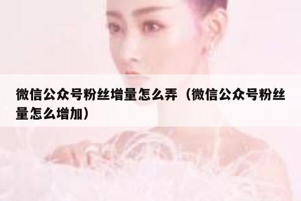 微信公众号粉丝增量怎么弄(微信公众号粉丝量怎么增加) 第1张 微信公众号粉丝增量怎么弄(微信公众号粉丝量怎么增加) 第1张