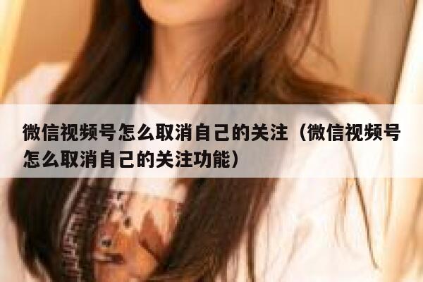微信视频号怎么取消自己的关注（微信视频号怎么取消自己的关注功能） 第1张