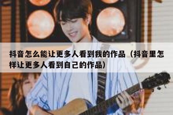 抖音怎么能让更多人看到我的作品(抖音里怎样让更多人看到自己的作品) 第1张 抖音怎么能让更多人看到我的作品(抖音里怎样让更多人看到自己的作品) 第1张