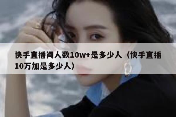 快手直播间人数10w+是多少人（快手直播10万加是多少人） 第1张