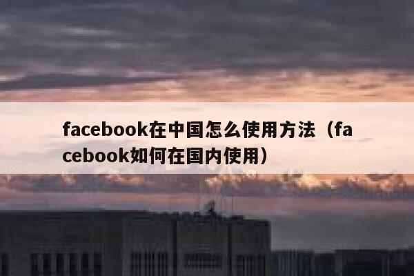 facebook在中国怎么使用方法（facebook如何在国内使用） 第1张