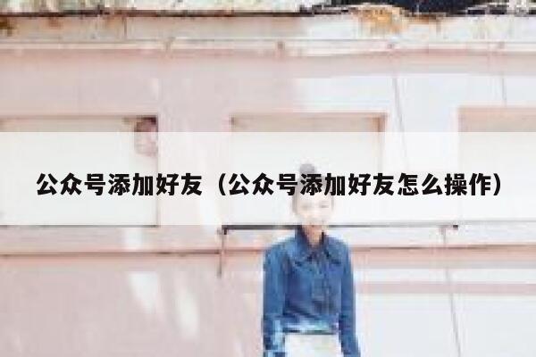 公众号添加好友（公众号添加好友怎么操作） 第1张