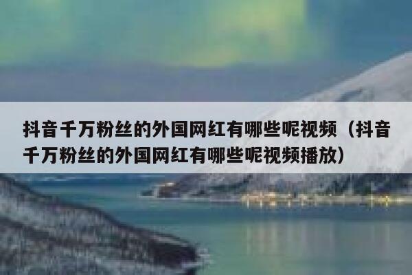 抖音千万粉丝的外国网红有哪些呢视频（抖音千万粉丝的外国网红有哪些呢视频播放） 第1张