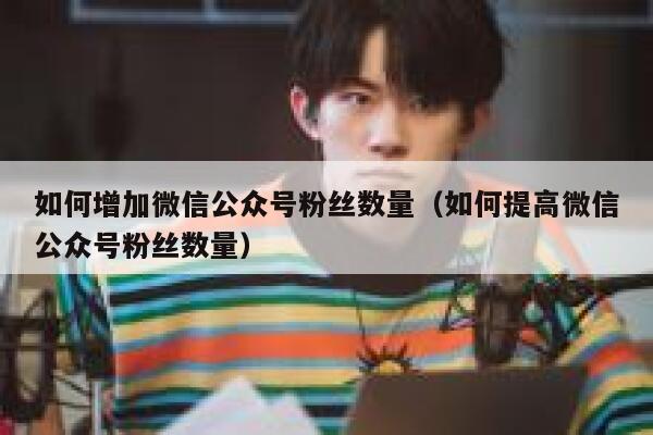 如何增加微信公众号粉丝数量（如何提高微信公众号粉丝数量） 第1张