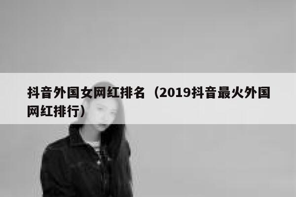 抖音外国女网红排名（2019抖音最火外国网红排行） 第1张